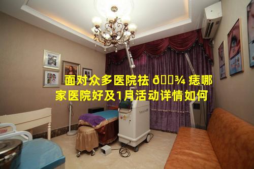 面对众多医院祛 🌾 痣哪家医院好及1月活动详情如何